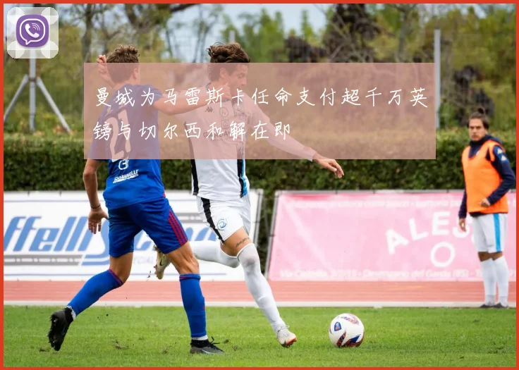 曼城为马雷斯卡任命支付超千万英镑与切尔西和解在即