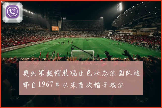 奥利塞戴帽展现出色状态法国队边锋自1967年以来首次帽子戏法