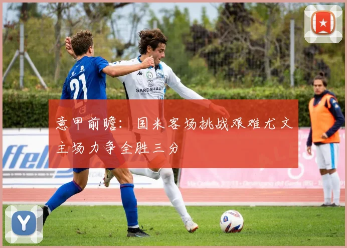 意甲前瞻：国米客场挑战艰难尤文主场力争全胜三分