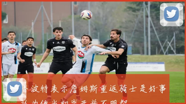 香波特表示詹姆斯重返骑士是好事认为他当初离开并不明智