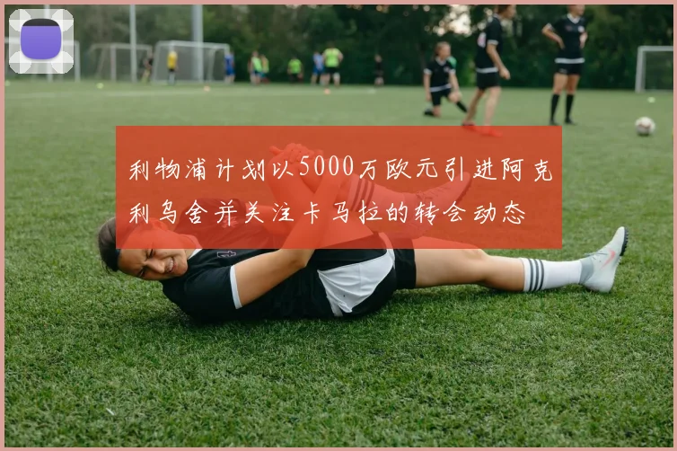 利物浦计划以5000万欧元引进阿克利乌舍并关注卡马拉的转会动态