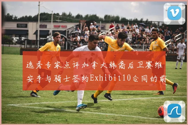 选秀专家点评加拿大韩裔后卫赛维安李与骑士签约Exhibit10合同的前景分析