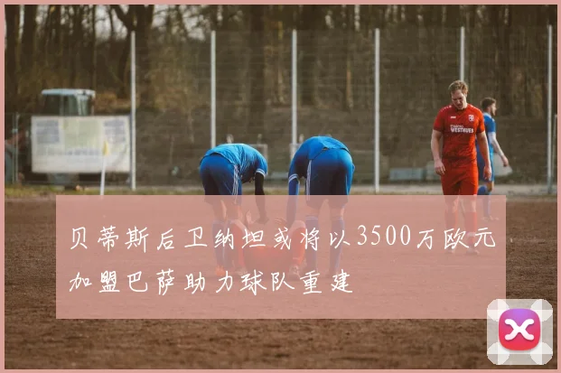 贝蒂斯后卫纳坦或将以3500万欧元加盟巴萨助力球队重建